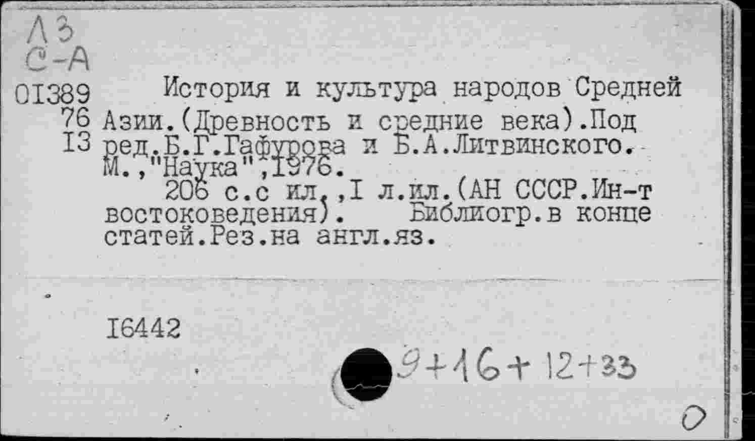 ﻿Q,~f\
01389 История и культура народов Средней 76 Азии.(Древность и средние века).Под ІЗ ред.Б.Г.Гафурова и Б.А.Литвинского.
М.,"Наука",1976.
20ь с.с ил.,1 л.ил.(АН СССР.Ин-т востоковедения). Библиогр.в конце статей.Рез.на англ.яз.
16442
